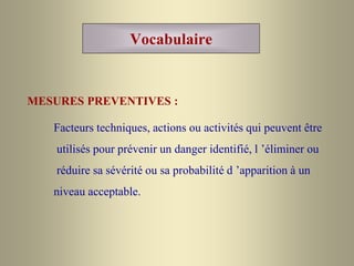 Vocabulaire
MESURES PREVENTIVES :
Facteurs techniques, actions ou activités qui peuvent être
utilisés pour prévenir un danger identifié, l ’éliminer ou
réduire sa sévérité ou sa probabilité d ’apparition à un
niveau acceptable.
 