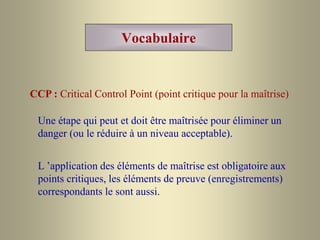 Vocabulaire
CCP : Critical Control Point (point critique pour la maîtrise)
Une étape qui peut et doit être maîtrisée pour éliminer un
danger (ou le réduire à un niveau acceptable).
L ’application des éléments de maîtrise est obligatoire aux
points critiques, les éléments de preuve (enregistrements)
correspondants le sont aussi.
 
