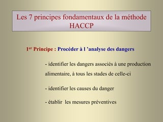 Les 7 principes fondamentaux de la méthode
HACCP
1er Principe : Procéder à l ’analyse des dangers
- identifier les dangers associés à une production
alimentaire, à tous les stades de celle-ci
- identifier les causes du danger
- établir les mesures préventives
 