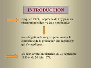 INTRODUCTION
Jusqu’en 1993, l’approche de l’hygiène en
restauration collective était norminative.
une obligation de moyens pour assurer la
conformité de la production aux règlements
qui s’y appliquent.
les deux arrêtés ministériels du 26 septembre
1980 et du 30 juin 1974.
 