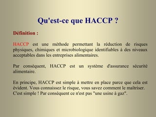 Qu'est-ce que HACCP ?
Définition :
HACCP est une méthode permettant la réduction de risques
physiques, chimiques et microbiologique identifiables à des niveaux
acceptables dans les entreprises alimentaires.
Par conséquent, HACCP est un système d'assurance sécurité
alimentaire.
En principe, HACCP est simple à mettre en place parce que cela est
évident. Vous connaissez le risque, vous savez comment le maîtriser.
C'est simple ! Par conséquent ce n'est pas "une usine à gaz".
 
