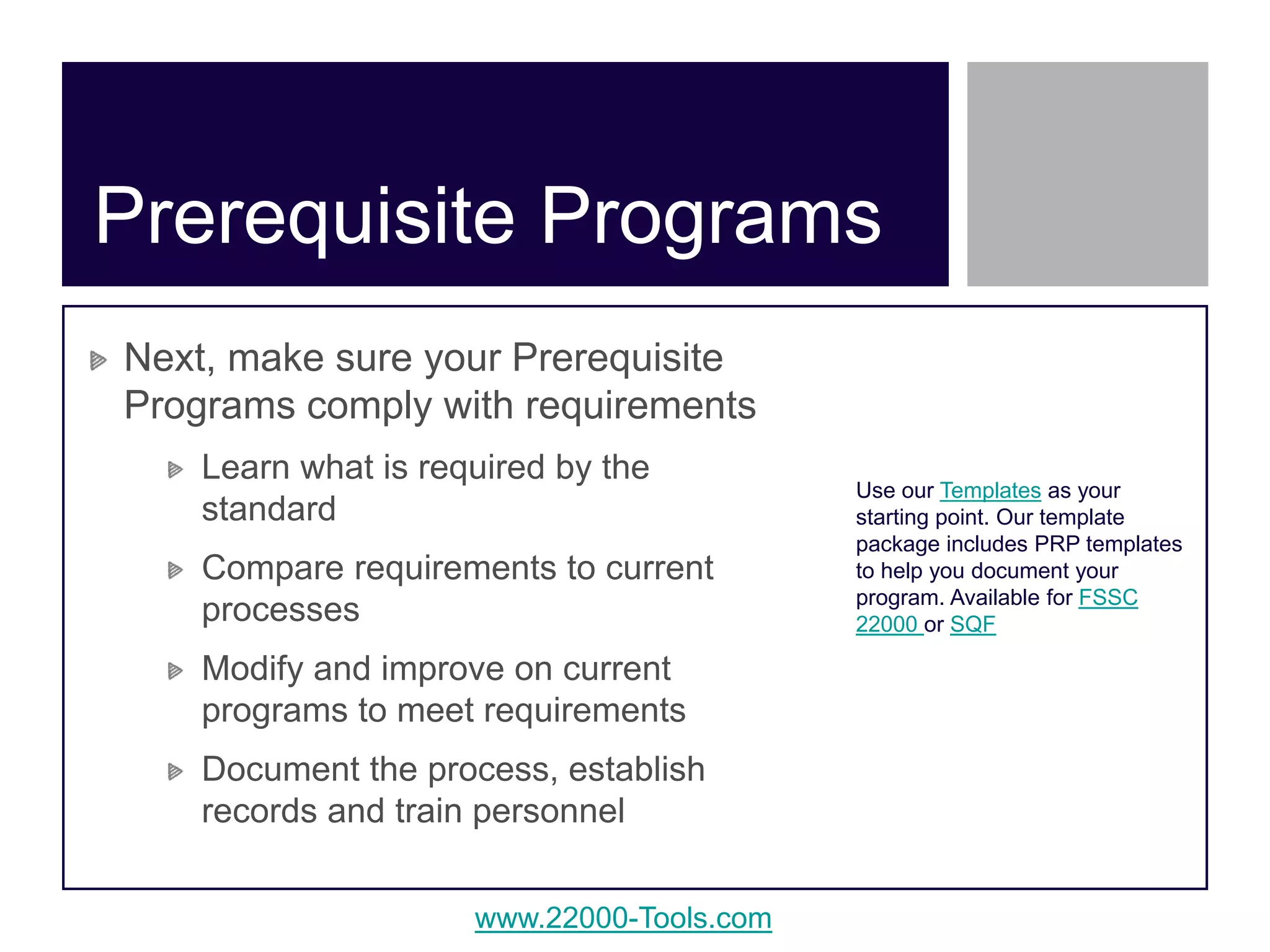 www.22000-Tools.com
Next, make sure your Prerequisite
Programs comply with requirements
Learn what is required by the
standard
Compare requirements to current
processes
Modify and improve on current
programs to meet requirements
Document the process, establish
records and train personnel
Prerequisite Programs
Use our Templates as your
starting point. Our template
package includes PRP templates
to help you document your
program. Available for FSSC
22000 or SQF
 