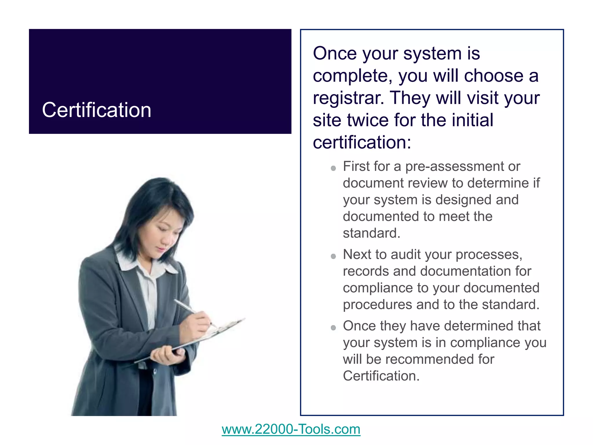 www.22000-Tools.com
Once your system is
complete, you will choose a
registrar. They will visit your
site twice for the initial
certification:
First for a pre-assessment or
document review to determine if
your system is designed and
documented to meet the
standard.
Next to audit your processes,
records and documentation for
compliance to your documented
procedures and to the standard.
Once they have determined that
your system is in compliance you
will be recommended for
Certification.
Certification
 