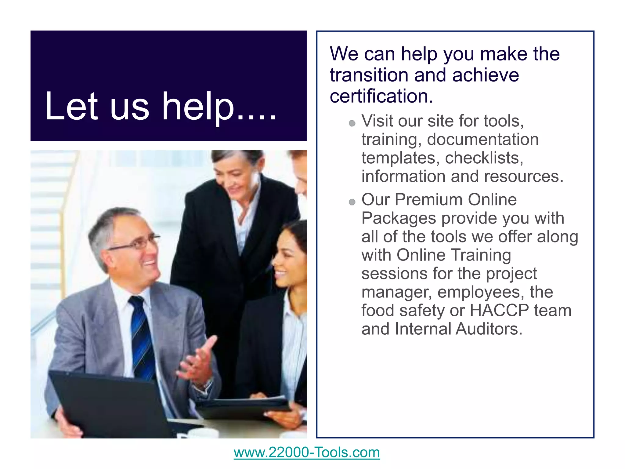 www.22000-Tools.com
Let us help....
We can help you make the
transition and achieve
certification.
Visit our site for tools,
training, documentation
templates, checklists,
information and resources.
Our Premium Online
Packages provide you with
all of the tools we offer along
with Online Training
sessions for the project
manager, employees, the
food safety or HACCP team
and Internal Auditors.
 