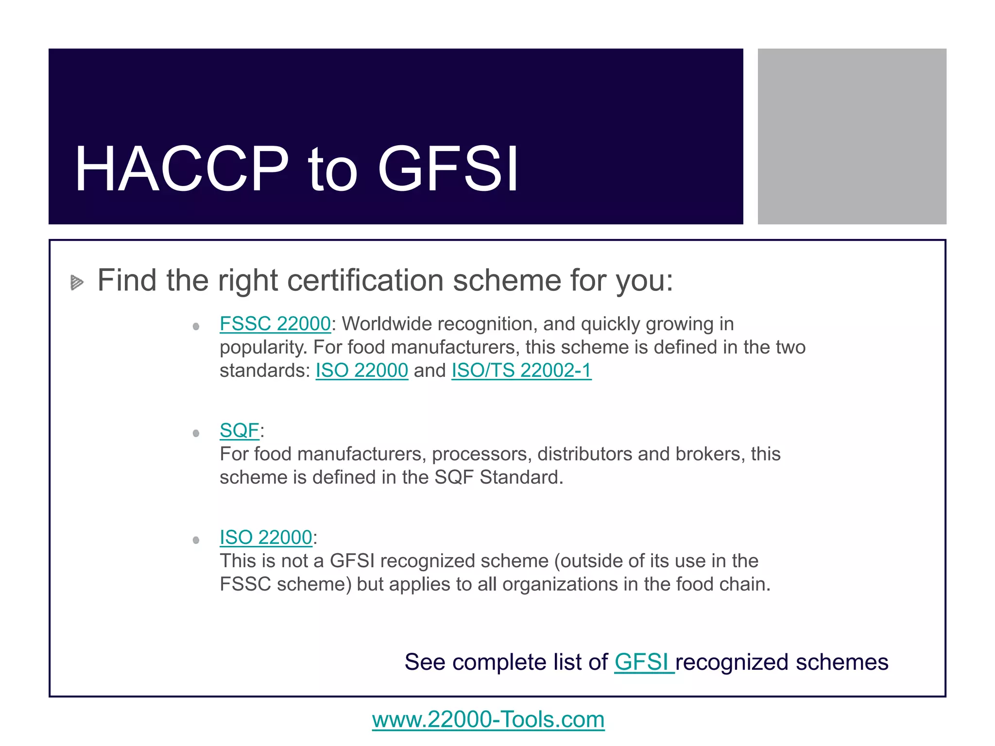 www.22000-Tools.com
HACCP to GFSI
Find the right certification scheme for you:
FSSC 22000: Worldwide recognition, and quickly growing in
popularity. For food manufacturers, this scheme is defined in the two
standards: ISO 22000 and ISO/TS 22002-1
SQF:
For food manufacturers, processors, distributors and brokers, this
scheme is defined in the SQF Standard.
ISO 22000:
This is not a GFSI recognized scheme (outside of its use in the
FSSC scheme) but applies to all organizations in the food chain.
See complete list of GFSI recognized schemes
 