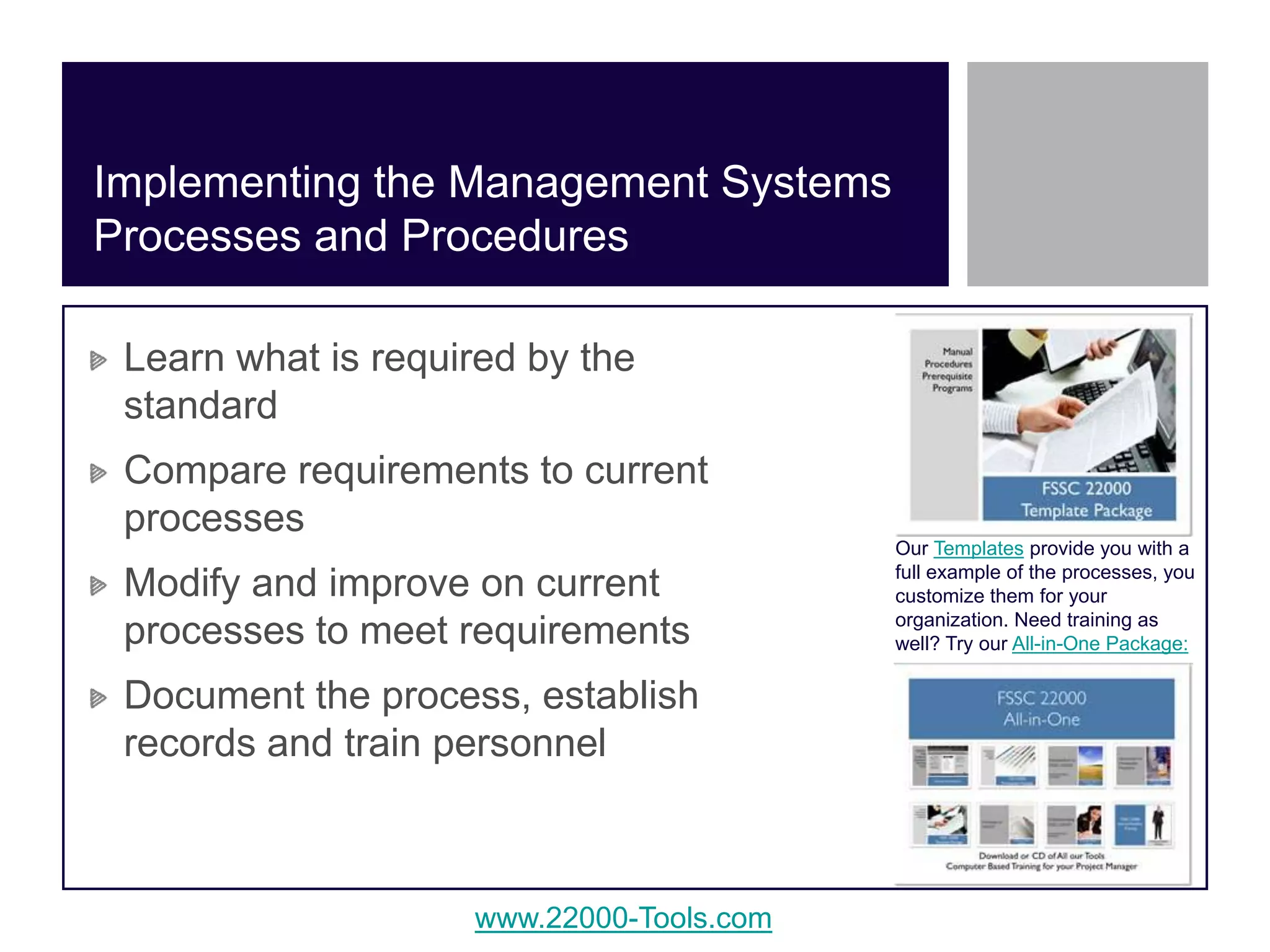 www.22000-Tools.com
Learn what is required by the
standard
Compare requirements to current
processes
Modify and improve on current
processes to meet requirements
Document the process, establish
records and train personnel
Implementing the Management Systems
Processes and Procedures
Our Templates provide you with a
full example of the processes, you
customize them for your
organization. Need training as
well? Try our All-in-One Package:
 