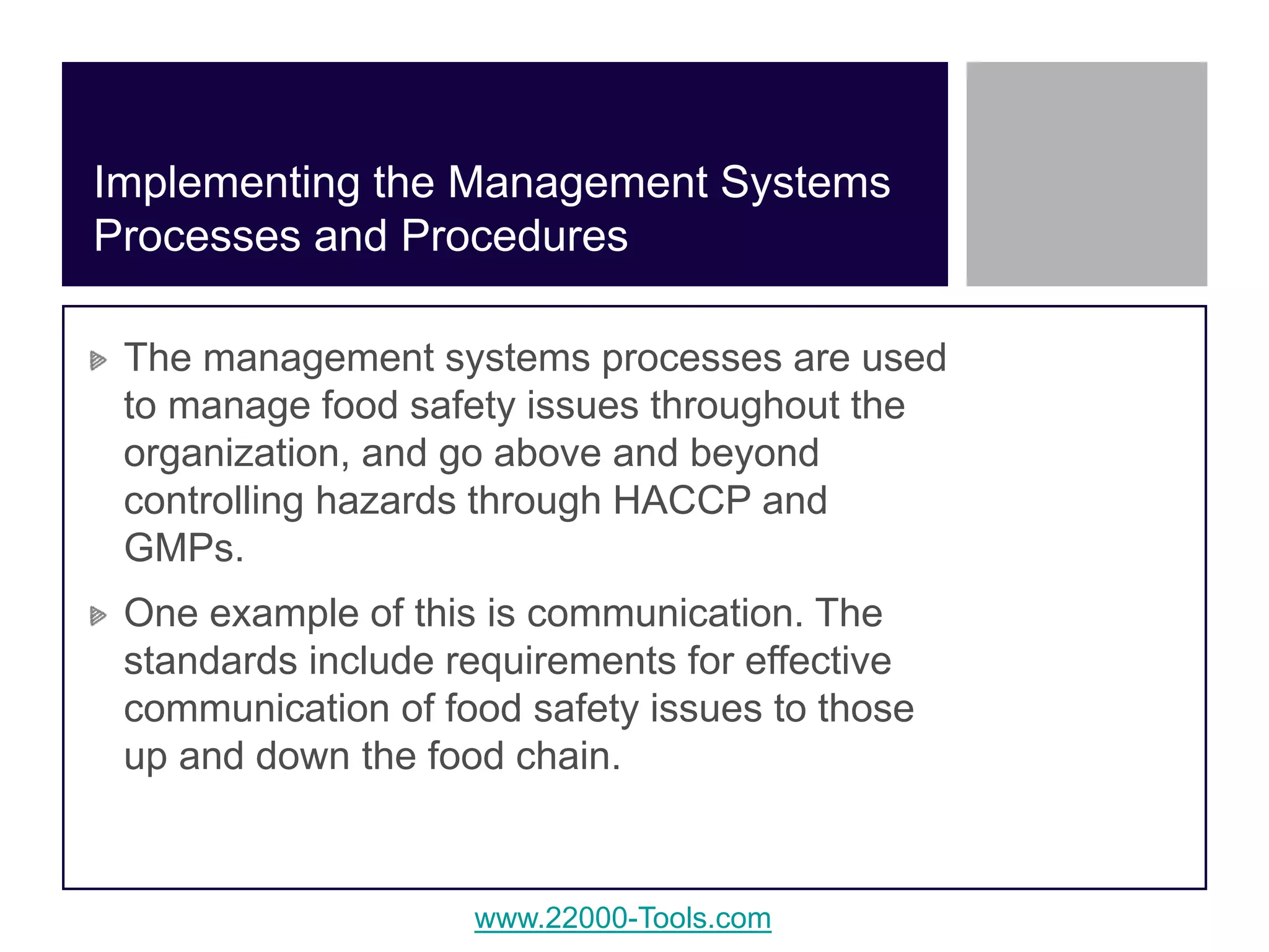 www.22000-Tools.com
The management systems processes are used
to manage food safety issues throughout the
organization, and go above and beyond
controlling hazards through HACCP and
GMPs.
One example of this is communication. The
standards include requirements for effective
communication of food safety issues to those
up and down the food chain.
Implementing the Management Systems
Processes and Procedures
 
