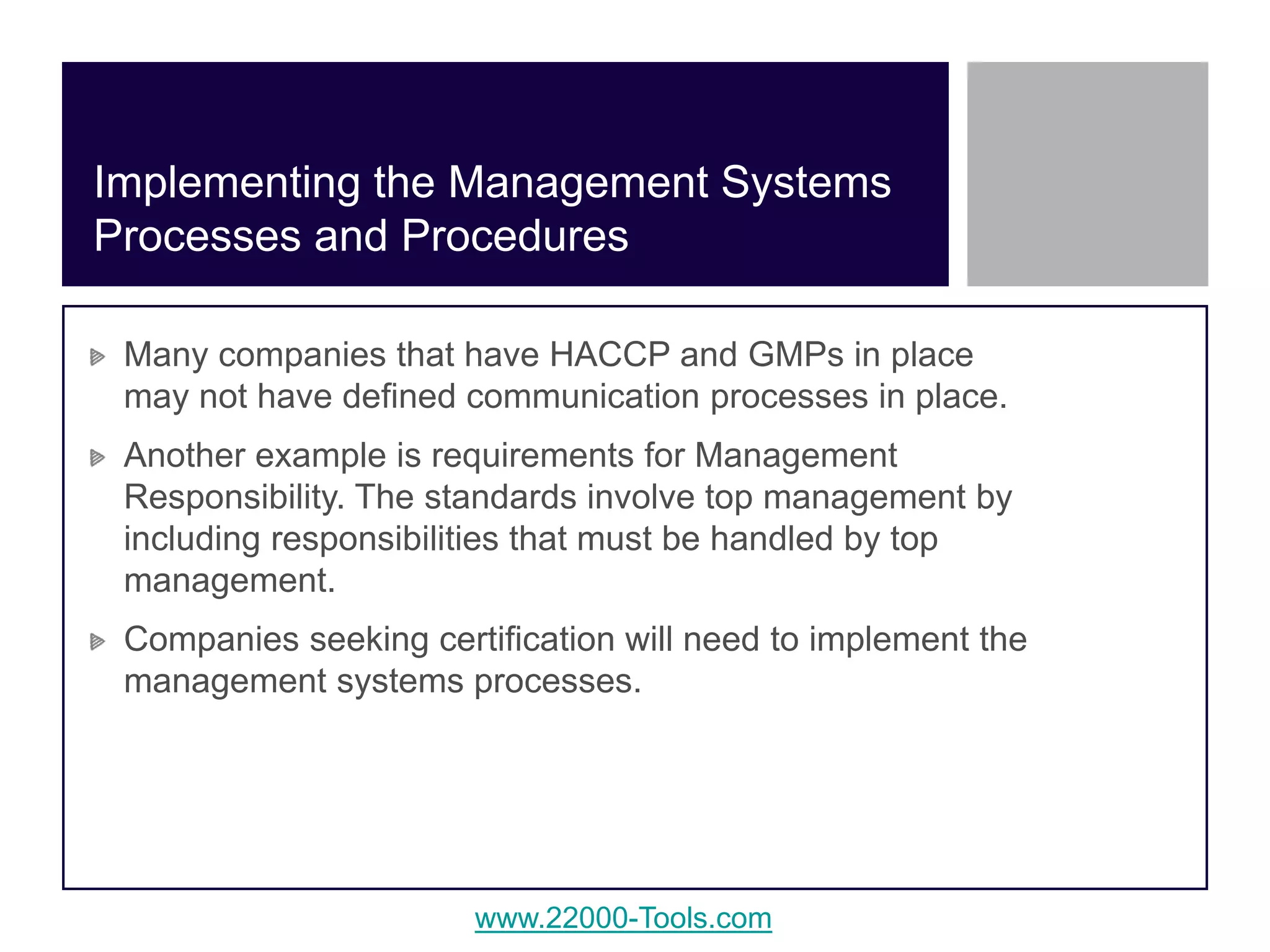www.22000-Tools.com
Many companies that have HACCP and GMPs in place
may not have defined communication processes in place.
Another example is requirements for Management
Responsibility. The standards involve top management by
including responsibilities that must be handled by top
management.
Companies seeking certification will need to implement the
management systems processes.
Implementing the Management Systems
Processes and Procedures
 