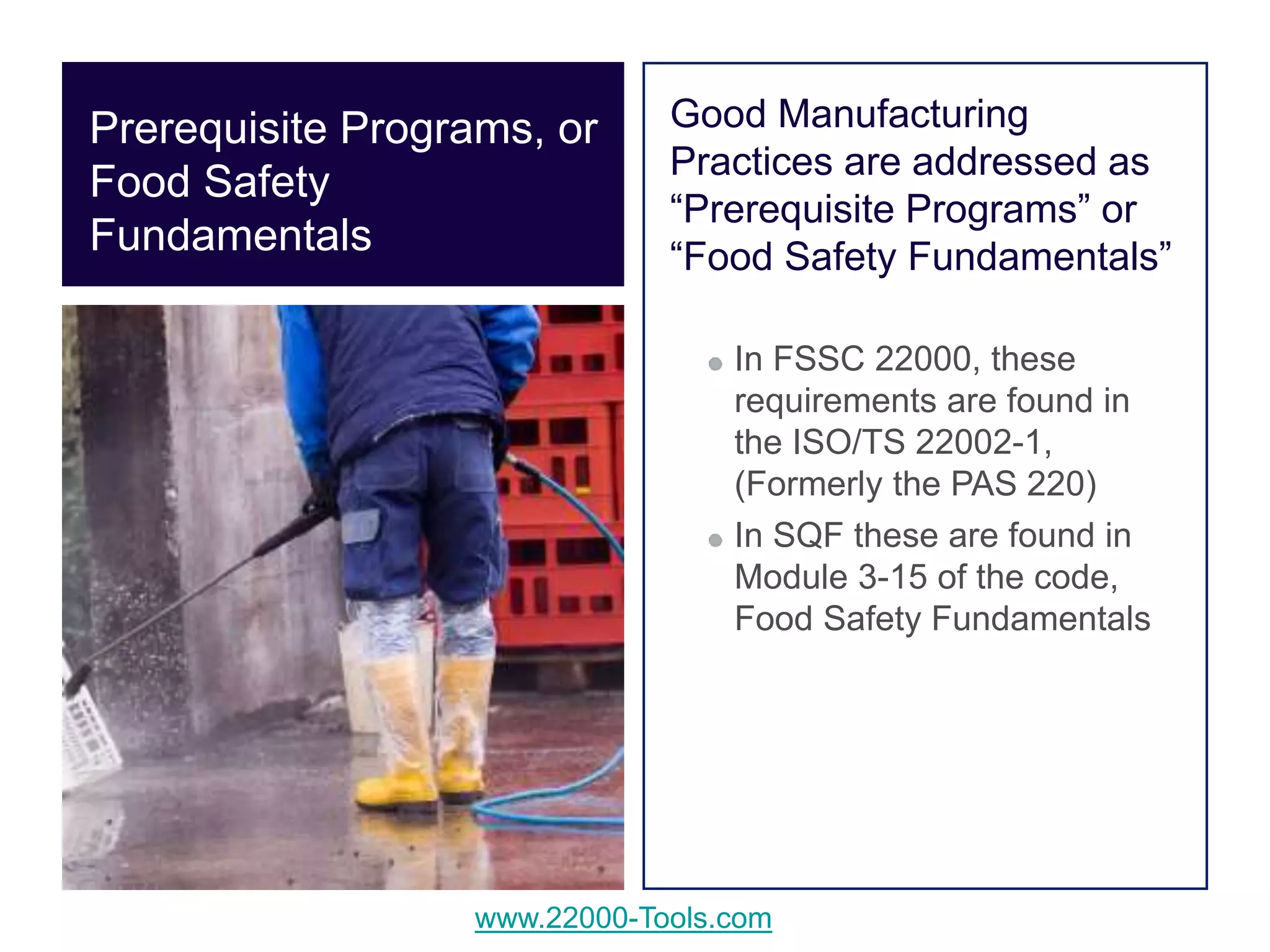 www.22000-Tools.com
Good Manufacturing
Practices are addressed as
“Prerequisite Programs” or
“Food Safety Fundamentals”
In FSSC 22000, these
requirements are found in
the ISO/TS 22002-1,
(Formerly the PAS 220)
In SQF these are found in
Module 3-15 of the code,
Food Safety Fundamentals
Prerequisite Programs, or
Food Safety
Fundamentals
 