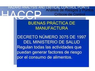 HAZARD ANALYSIS AND CRITICAL CONTROL POINTS
                    Análisis de Riesgos y Puntos

HACCP                    Críticos de Control

          BUENAS PRÁCTICA DE
            MANUFACTURA

    DECRETO NÚMERO 3075 DE 1997
       DEL MINISTERIO DE SALUD
    Regulan todas las actividades que
    puedan generar factores de riesgo
    por el consumo de alimentos.
 