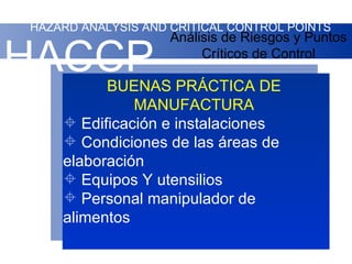 HAZARD ANALYSIS AND CRITICAL CONTROL POINTS
                    Análisis de Riesgos y Puntos

HACCP                    Críticos de Control

          BUENAS PRÁCTICA DE
              MANUFACTURA
     Edificación e instalaciones
     Condiciones de las áreas de
    elaboración
     Equipos Y utensilios
     Personal manipulador de
    alimentos
 