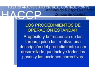 HAZARD ANALYSIS AND CRITICAL CONTROL POINTS
                    Análisis de Riesgos y Puntos

HACCP                    Críticos de Control

         LOS PROCEDIMIENTOS DE
          OPERACIÓN ESTÁNDAR
         Propósito y la frecuencia de las
          tareas, quien las realiza, una
      descripción del procedimiento a ser
       desarrollado que incluye todos los
        pasos y las acciones correctivas
 