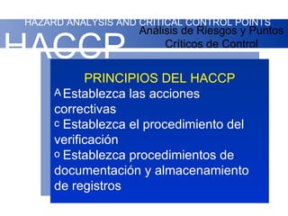 HAZARD ANALYSIS AND CRITICAL CONTROL POINTS
                    Análisis de Riesgos y Puntos

HACCP                    Críticos de Control


           PRINCIPIOS DEL HACCP
     A Establezca las acciones
     correctivas
     c Establezca el procedimiento del
     verificación
     o Establezca procedimientos de
     documentación y almacenamiento
     de registros
 