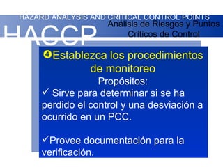 HAZARD ANALYSIS AND CRITICAL CONTROL POINTS
                    Análisis de Riesgos y Puntos

HACCP
  
                         Críticos de Control

       Establezca los procedimientos
              de monitoreo
                  Propósitos:
      Sirve para determinar si se ha
     perdido el control y una desviación a
     ocurrido en un PCC.

     Provee documentación para la
     verificación.
 
