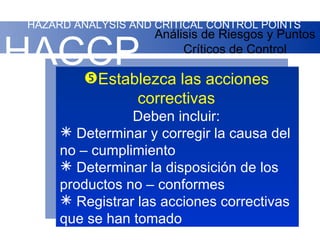 HAZARD ANALYSIS AND CRITICAL CONTROL POINTS
                     Análisis de Riesgos y Puntos

HACCP las acciones
   Establezca
                          Críticos de Control



                  correctivas
                 Deben incluir:
       Determinar y corregir la causa del
      no – cumplimiento
       Determinar la disposición de los
      productos no – conformes
       Registrar las acciones correctivas
      que se han tomado
 