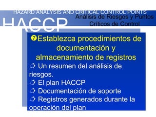 HAZARD ANALYSIS AND CRITICAL CONTROL POINTS
                     Análisis de Riesgos y Puntos

HACCP procedimientos de
  Establezca
                          Críticos de Control



             documentación y
        almacenamiento de registros
       Un resumen del análisis de
      riesgos.
       El plan HACCP
       Documentación de soporte
       Registros generados durante la
      operación del plan
 
