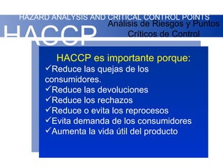 HAZARD ANALYSIS AND CRITICAL CONTROL POINTS
                    Análisis de Riesgos y Puntos

HACCP                    Críticos de Control

        HACCP es importante porque:
     Reduce las quejas de los
     consumidores.
     Reduce las devoluciones
     Reduce los rechazos
     Reduce o evita los reprocesos
     Evita demanda de los consumidores
     Aumenta la vida útil del producto
 