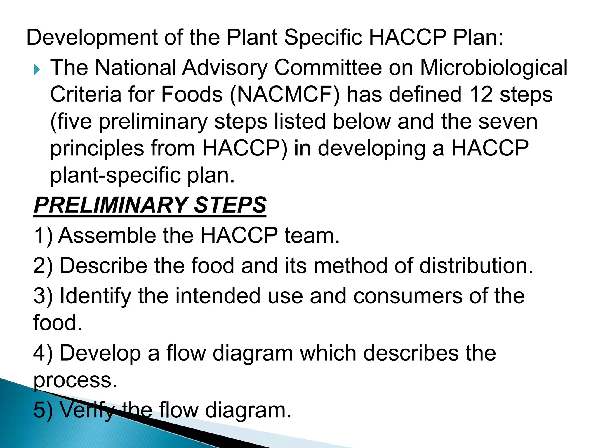 Development of the Plant Specific HACCP Plan:
 The National Advisory Committee on Microbiological
Criteria for Foods (NACMCF) has defined 12 steps
(five preliminary steps listed below and the seven
principles from HACCP) in developing a HACCP
plant-specific plan.
PRELIMINARY STEPS
1) Assemble the HACCP team.
2) Describe the food and its method of distribution.
3) Identify the intended use and consumers of the
food.
4) Develop a flow diagram which describes the
process.
5) Verify the flow diagram.
 
