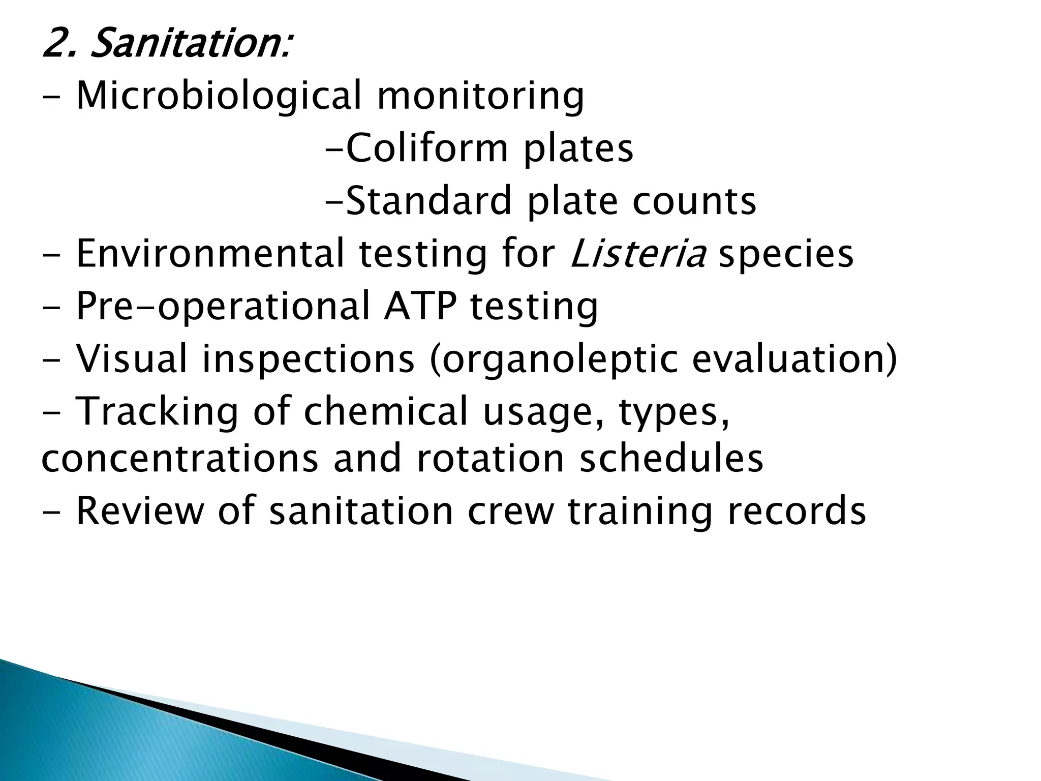 2. Sanitation:
- Microbiological monitoring
-Coliform plates
-Standard plate counts
- Environmental testing for Listeria species
- Pre-operational ATP testing
- Visual inspections (organoleptic evaluation)
- Tracking of chemical usage, types,
concentrations and rotation schedules
- Review of sanitation crew training records
 