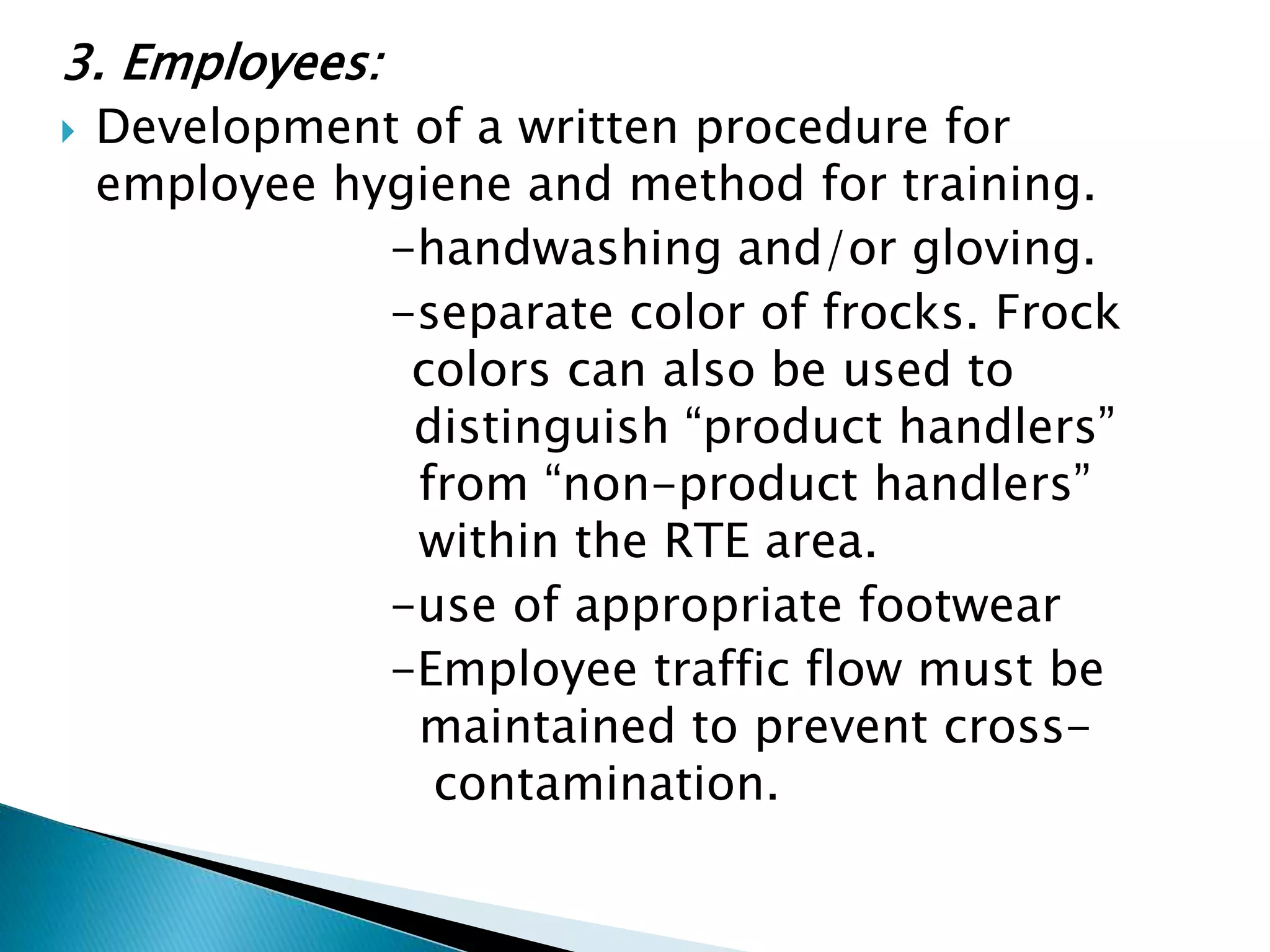 3. Employees:
 Development of a written procedure for
employee hygiene and method for training.
-handwashing and/or gloving.
-separate color of frocks. Frock
colors can also be used to
distinguish “product handlers”
from “non-product handlers”
within the RTE area.
-use of appropriate footwear
-Employee traffic flow must be
maintained to prevent cross-
contamination.
 