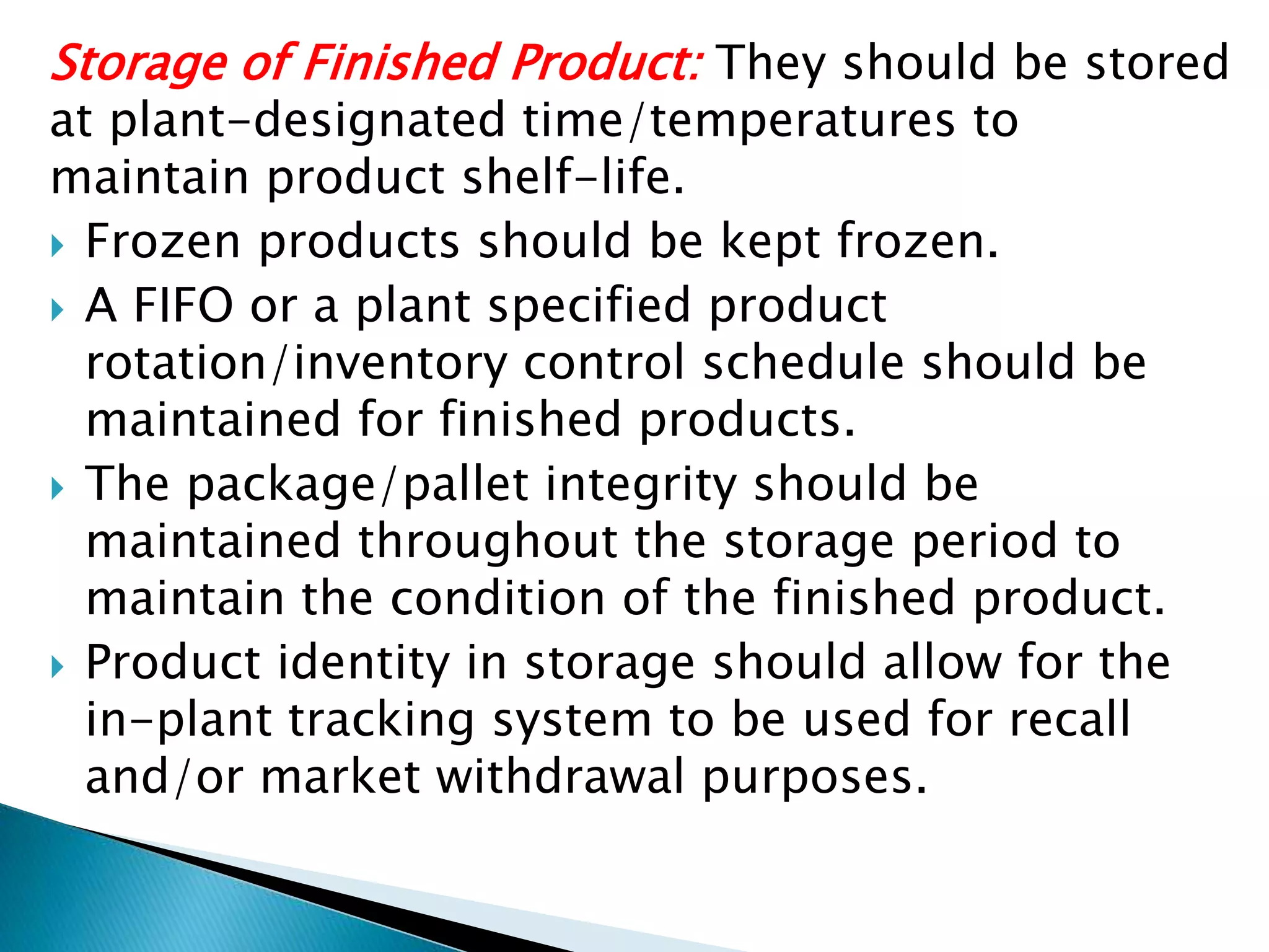 Storage of Finished Product: They should be stored
at plant-designated time/temperatures to
maintain product shelf-life.
 Frozen products should be kept frozen.
 A FIFO or a plant specified product
rotation/inventory control schedule should be
maintained for finished products.
 The package/pallet integrity should be
maintained throughout the storage period to
maintain the condition of the finished product.
 Product identity in storage should allow for the
in-plant tracking system to be used for recall
and/or market withdrawal purposes.
 