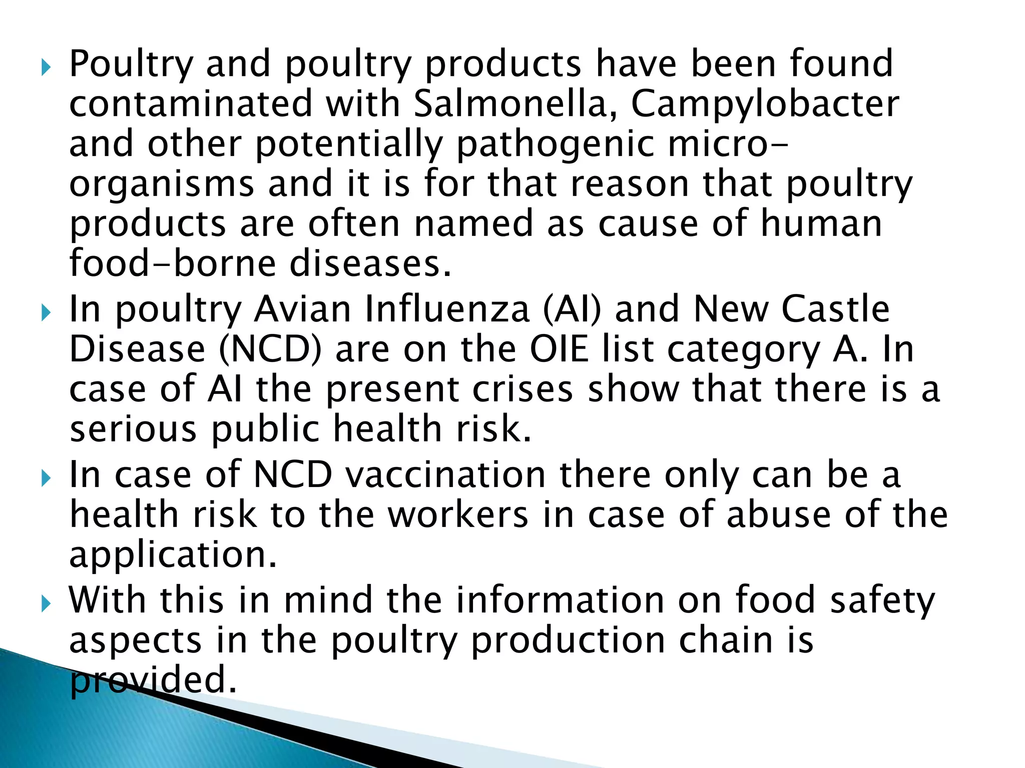  Poultry and poultry products have been found
contaminated with Salmonella, Campylobacter
and other potentially pathogenic micro-
organisms and it is for that reason that poultry
products are often named as cause of human
food-borne diseases.
 In poultry Avian Influenza (AI) and New Castle
Disease (NCD) are on the OIE list category A. In
case of AI the present crises show that there is a
serious public health risk.
 In case of NCD vaccination there only can be a
health risk to the workers in case of abuse of the
application.
 With this in mind the information on food safety
aspects in the poultry production chain is
provided.
 