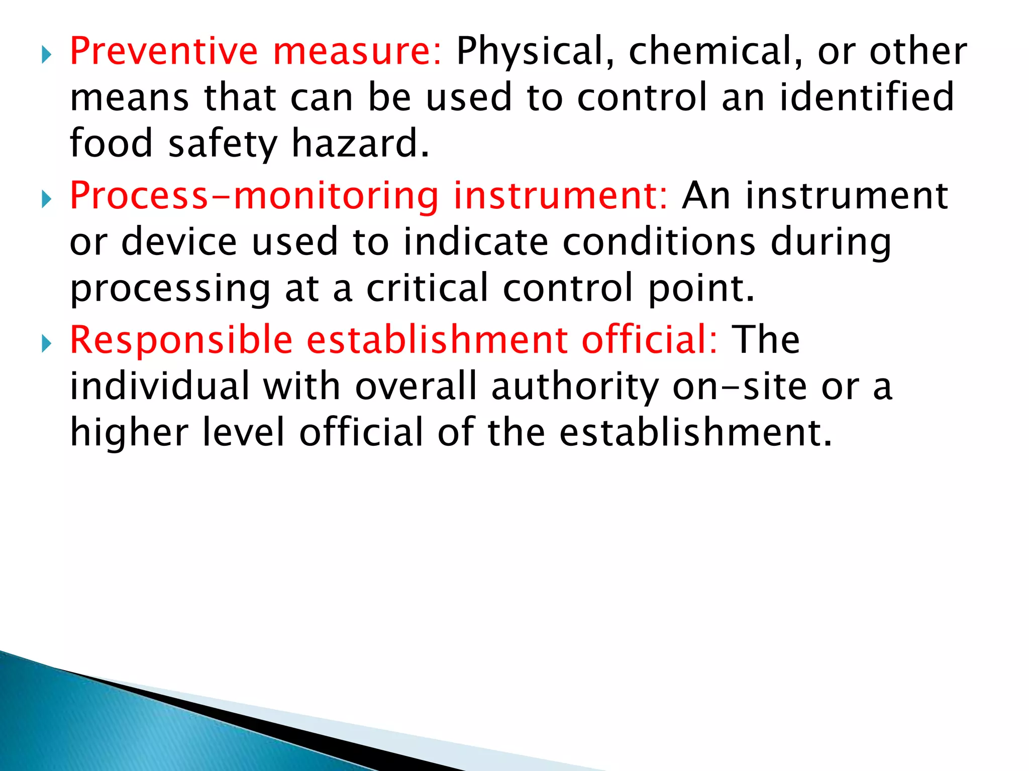  Preventive measure: Physical, chemical, or other
means that can be used to control an identified
food safety hazard.
 Process-monitoring instrument: An instrument
or device used to indicate conditions during
processing at a critical control point.
 Responsible establishment official: The
individual with overall authority on-site or a
higher level official of the establishment.
 