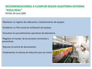 RECOMENDACIONES A CUMPLIR SEGÚN AUDITORIA EXTERNA “KOLA REAL” FECHA: 26 Junio 2009 Mantener un registro de calibración y mantenimiento de equipos. Establecer un Plan anual de verificación de equipos. Actualizar los procedimientos operativos de laboratorio. Registrar el manejo  de las acciones correctivas y  preventivas. Ejecutar el control de desratización. Implementar el sistema de inducción para las visitas. 