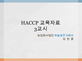 HACCP 교육자료
    3교시
    농업회사법인 하늘빛주식회사
              김 원 종
 