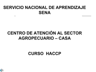 SERVICIO NACIONAL DE APRENDIZAJE
              SENA



 CENTRO DE ATENCIÓN AL SECTOR
     AGROPECUARIO – CASA


         CURSO HACCP
 