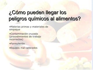 ¿Cómo pueden llegar los
peligros químicos al alimentos?
•Materias primas y materiales de
empaque
•Contaminación cruzada
(procedimientos de trabajo
incorrectos)
•Formulación
•Equipos mal calibrados
 