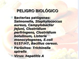 PELIGRO BIOLÓGICO
   Bacterias patógenas:
    Salmonella, Staphylococcus
    aureus, Campylobacter
    jejuni, Clostridium
    perfringens, Clostridium
    botulinum, Listeria
    monocytogenes, E.coli
    0157:H7, Bacillus cereus.
   Parásitos: Trichinella
    spiralis
   Virus: hepatitis A
 