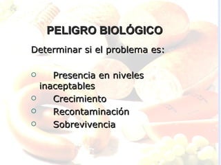 PELIGRO BIOLÓGICO
Determinar si el problema es:

      Presencia en niveles
    inaceptables
      Crecimiento
      Recontaminación
      Sobrevivencia
 