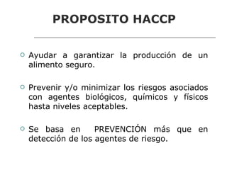 PROPOSITO HACCP
Seguridad Alimentaria y HACCP

    Ayudar a garantizar la producción de un
     alimento seguro.

    Prevenir y/o minimizar los riesgos asociados
     con agentes biológicos, químicos y físicos
     hasta niveles aceptables.

    Se basa en       PREVENCIÓN más que en
     detección de los agentes de riesgo.
 