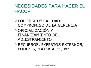NECESIDADES PARA HACER EL
HACCP
   POLÍTICA DE CALIDAD-
    COMPROMISO DE LA GERENCIA
   OFICIALIZACIÓN Y
    FINANCIAMIENTO DEL
    ADIESTRAMIENTO
   RECURSOS, EXPERTOS EXTERNOS,
    EQUIPOS, MATERIALES, etc.



           SULAY MILENA LEAL LEAL.
 