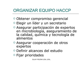 ORGANIZAR EQUIPO HACCP
   Obtener compromiso gerencial
   Elegir un líder y un secretario
   Asegurar participación de expertos
    en microbiología, aseguramiento de
    la calidad, química y tecnología de
    alimentos
   Asegurar cooperación de otros
    expertos
   Definir alcances del estudio
   Fijar prioridades
             SULAY MILENA LEAL LEAL.
 