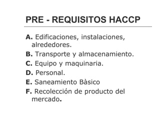 PRE - REQUISITOS HACCP
A. Edificaciones, instalaciones,
  alrededores.
B. Transporte y almacenamiento.
C. Equipo y maquinaria.
D. Personal.
E. Saneamiento Bàsico
F. Recolección de producto del
  mercado.
 