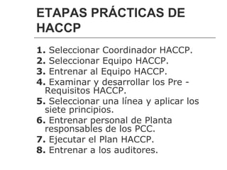 ETAPAS PRÁCTICAS DE
HACCP
1. Seleccionar Coordinador HACCP.
2. Seleccionar Equipo HACCP.
3. Entrenar al Equipo HACCP.
4. Examinar y desarrollar los Pre -
  Requisitos HACCP.
5. Seleccionar una línea y aplicar los
  siete principios.
6. Entrenar personal de Planta
  responsables de los PCC.
7. Ejecutar el Plan HACCP.
8. Entrenar a los auditores.
 