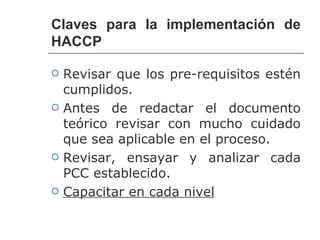 Claves para la implementación de
HACCP

   Revisar que los pre-requisitos estén
    cumplidos.
   Antes de redactar el documento
    teórico revisar con mucho cuidado
    que sea aplicable en el proceso.
   Revisar, ensayar y analizar cada
    PCC establecido.
   Capacitar en cada nivel
 