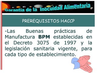 PREREQUISITOS HACCP

-Las      Buenas     prácticas   de
Manufactura BPM establecidas en
el Decreto 3075 de 1997 y la
legislación sanitaria vigente, para
cada tipo de establecimiento.
 