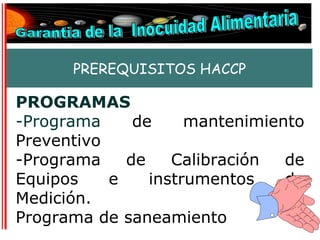 PREREQUISITOS HACCP

PROGRAMAS
-Programa     de     mantenimiento
Preventivo
-Programa    de    Calibración  de
Equipos    e    instrumentos    de
Medición.
Programa de saneamiento
 