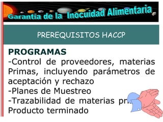 PREREQUISITOS HACCP

PROGRAMAS
-Control de proveedores, materias
Primas, incluyendo parámetros de
aceptación y rechazo
-Planes de Muestreo
-Trazabilidad de materias primas y
Producto terminado
 