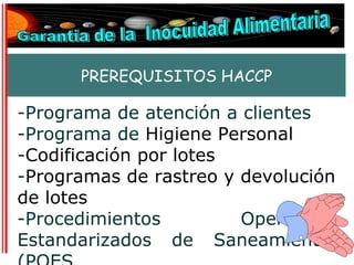 PREREQUISITOS HACCP

-Programa de atención a clientes
-Programa de Higiene Personal
-Codificación por lotes
-Programas de rastreo y devolución
de lotes
-Procedimientos         Operativos
Estandarizados de Saneamiento.
 