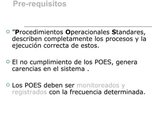 Pre-requisitos


   ”Procedimientos Operacionales Standares,
    describen completamente los procesos y la
    ejecución correcta de estos.

   El no cumplimiento de los POES, genera
    carencias en el sistema .

   Los POES deben ser monitoreados y
    registrados con la frecuencia determinada.
 