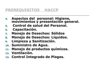 PREREQUISITOS          HACCP

4.    Aspectos del personal: Higiene,
      movimientos y presentación general.
5.     Control de salud del Personal.
6.     Capacitación.
7.    Manejo de Desechos: Sólidos
8.    Manejo de Desechos: Líquidos.
9.    Limpieza y Sanitización.
10.   Suministro de Agua.
11.   Manejo de productos químicos.
12.   Ventilación.
13.   Control Integrado de Plagas.
 