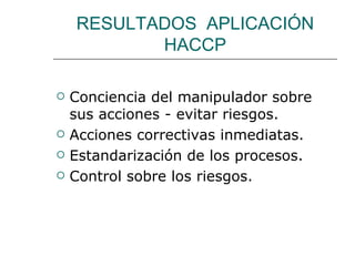 RESULTADOS APLICACIÓN
           HACCP

   Conciencia del manipulador sobre
    sus acciones - evitar riesgos.
   Acciones correctivas inmediatas.
   Estandarización de los procesos.
   Control sobre los riesgos.
 