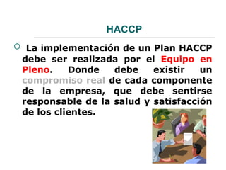HACCP
 La implementación de un Plan HACCP
 debe ser realizada por el Equipo en
 Pleno.    Donde   debe    existir   un
 compromiso real de cada componente
 de la empresa, que debe sentirse
 responsable de la salud y satisfacción
 de los clientes.
 