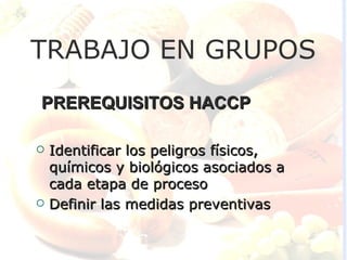 TRABAJO EN GRUPOS
PREREQUISITOS HACCP

   Identificar los peligros físicos,
    químicos y biológicos asociados a
    cada etapa de proceso
   Definir las medidas preventivas
 