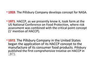 • 1959. The Pillsbury Company develops concept for NASA. 
• 1971. HACCP, as we presently know it, took form at the 
US National Conference on Food Protection, where risk 
assessment was combined with the critical point concept 
(1st mention of HACCP). 
• 1972. The Pillsbury Company in the United States 
began the application of its HACCP concept to the 
manufacture of its consumer food products. Pillsbury 
published the first comprehensive treatise on HACCP in 
•1F9o7o3d. and Nutrition Board of the National Research 
Council/National Academy of Science published two books 
recommending that HACCP be used as a product safety 
system to ensure the production of safe food and for the 
broad application to various categories of non-canned food. 
 
