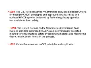 • 1989. The U.S. National Advisory Committee on Microbiological Criteria 
for Food (NACMCF) developed and approved a standardized and 
updated HACCP system, endorsed by federal regulatory agencies 
responsible for food safety. 
• s1990. The United Nations Codex Alimentarius Commission Food 
Hygiene standard embraced HACCP as an internationally accepted 
method for ensuring food safety by identifying hazards and monitoring 
their Critical Control Points in the process. 
• 1997. Codex Document on HACCP principles and application 
 